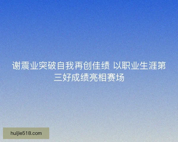 谢震业突破自我再创佳绩 以职业生涯第三好成绩亮相赛场