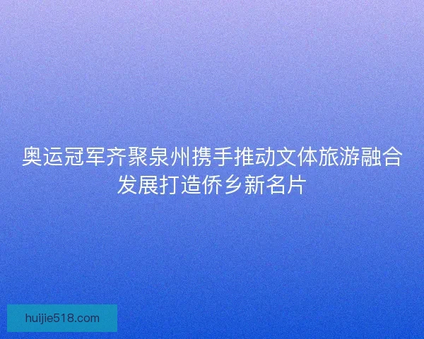 奥运冠军齐聚泉州携手推动文体旅游融合发展打造侨乡新名片