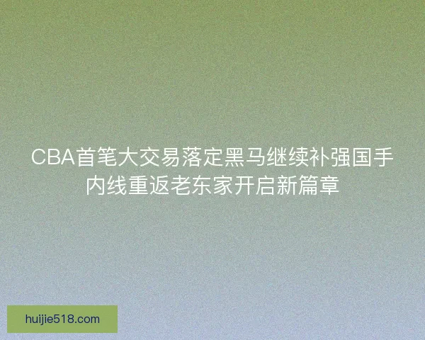CBA首笔大交易落定黑马继续补强国手内线重返老东家开启新篇章